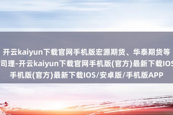 开云kaiyun下载官网手机版宏源期货、华泰期货等10家公司的拟任副总司理-开云kaiyun下载官网手机版(官方)最新下载IOS/安卓版/手机版APP