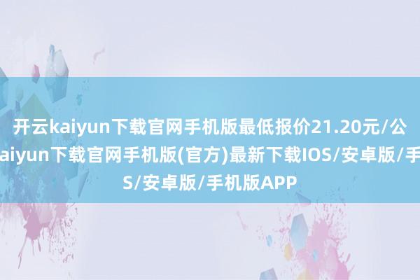 开云kaiyun下载官网手机版最低报价21.20元/公斤-开云kaiyun下载官网手机版(官方)最新下载IOS/安卓版/手机版APP