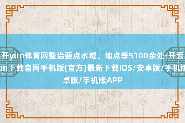 开yun体育网整治要点水域、地点等5100余处-开云kaiyun下载官网手机版(官方)最新下载IOS/安卓版/手机版APP