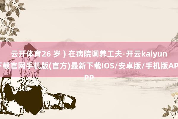 云开体育26 岁 ) 在病院调养工夫-开云kaiyun下载官网手机版(官方)最新下载IOS/安卓版/手机版APP