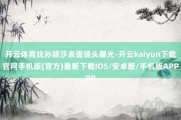 开云体育找孙颖莎表面镜头曝光-开云kaiyun下载官网手机版(官方)最新下载IOS/安卓版/手机版APP