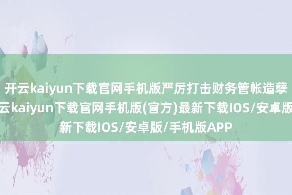 开云kaiyun下载官网手机版严厉打击财务管帐造孽违法行动-开云kaiyun下载官网手机版(官方)最新下载IOS/安卓版/手机版APP