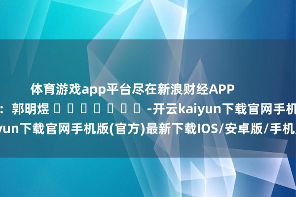 体育游戏app平台尽在新浪财经APP            						背负裁剪：郭明煜 							-开云kaiyun下载官网手机版(官方)最新下载IOS/安卓版/手机版APP