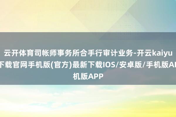 云开体育司帐师事务所合手行审计业务-开云kaiyun下载官网手机版(官方)最新下载IOS/安卓版/手机版APP
