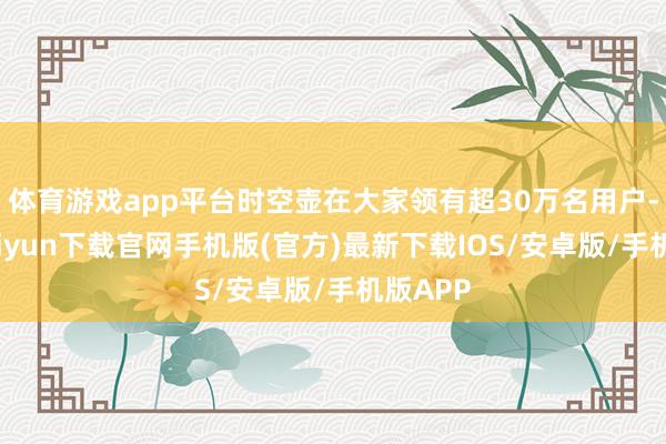 体育游戏app平台时空壶在大家领有超30万名用户-开云kaiyun下载官网手机版(官方)最新下载IOS/安卓版/手机版APP