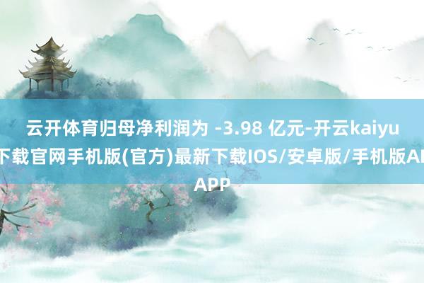 云开体育归母净利润为 -3.98 亿元-开云kaiyun下载官网手机版(官方)最新下载IOS/安卓版/手机版APP