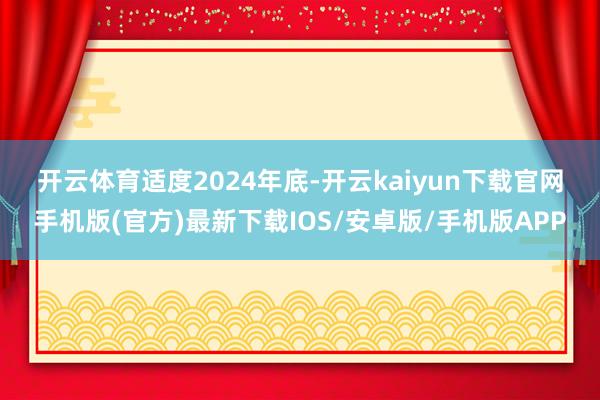 开云体育　　适度2024年底-开云kaiyun下载官网手机版(官方)最新下载IOS/安卓版/手机版APP