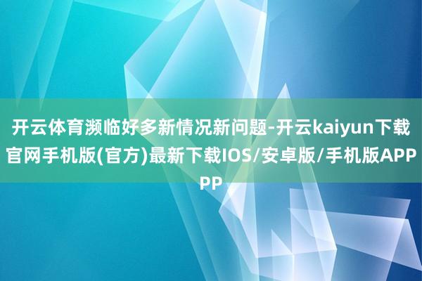 开云体育濒临好多新情况新问题-开云kaiyun下载官网手机版(官方)最新下载IOS/安卓版/手机版APP