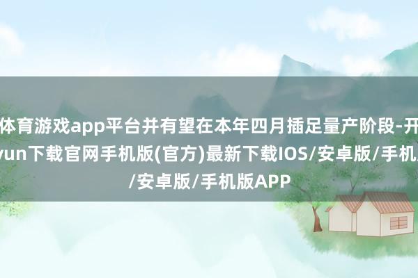 体育游戏app平台并有望在本年四月插足量产阶段-开云kaiyun下载官网手机版(官方)最新下载IOS/安卓版/手机版APP