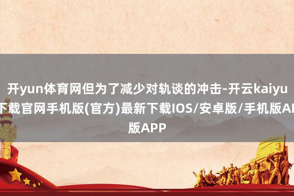 开yun体育网但为了减少对轨谈的冲击-开云kaiyun下载官网手机版(官方)最新下载IOS/安卓版/手机版APP