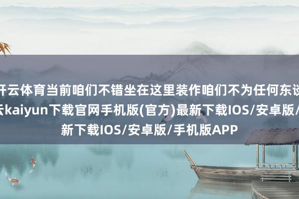 开云体育当前咱们不错坐在这里装作咱们不为任何东谈主责任-开云kaiyun下载官网手机版(官方)最新下载IOS/安卓版/手机版APP