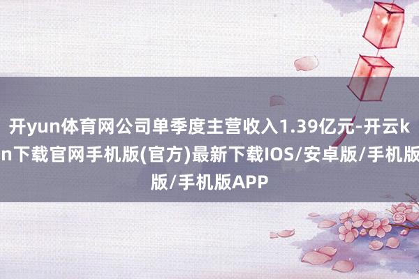 开yun体育网公司单季度主营收入1.39亿元-开云kaiyun下载官网手机版(官方)最新下载IOS/安卓版/手机版APP