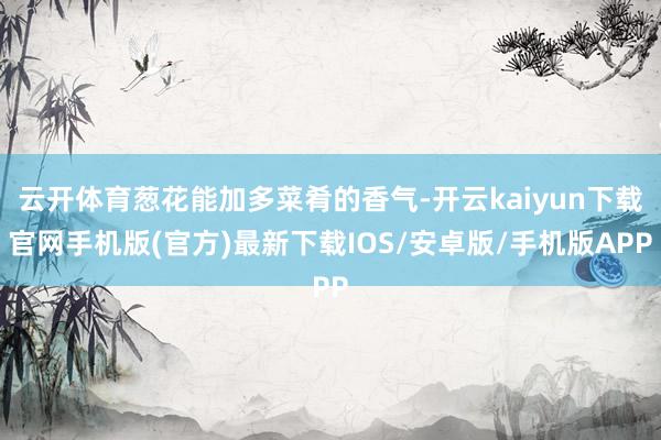 云开体育葱花能加多菜肴的香气-开云kaiyun下载官网手机版(官方)最新下载IOS/安卓版/手机版APP
