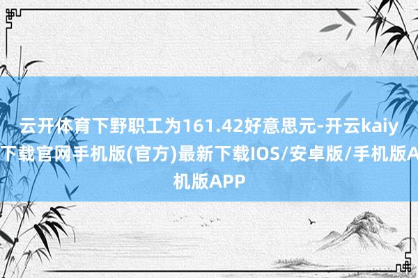 云开体育下野职工为161.42好意思元-开云kaiyun下载官网手机版(官方)最新下载IOS/安卓版/手机版APP