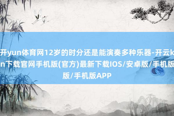 开yun体育网12岁的时分还是能演奏多种乐器-开云kaiyun下载官网手机版(官方)最新下载IOS/安卓版/手机版APP