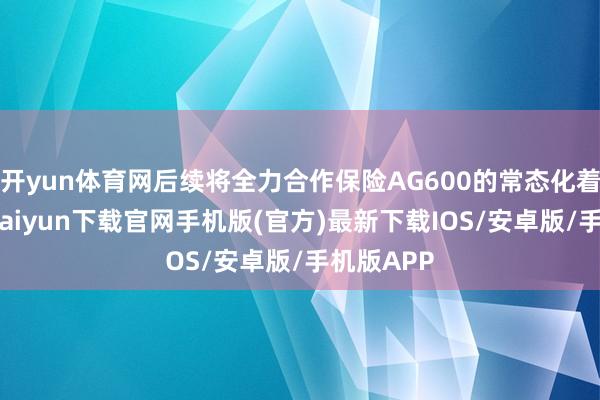 开yun体育网后续将全力合作保险AG600的常态化着重-开云kaiyun下载官网手机版(官方)最新下载IOS/安卓版/手机版APP