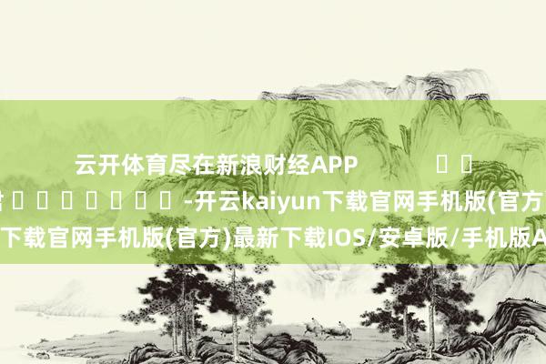 云开体育尽在新浪财经APP            						包袱裁剪：卢昱君 							-开云kaiyun下载官网手机版(官方)最新下载IOS/安卓版/手机版APP