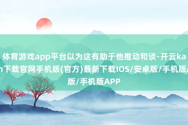 体育游戏app平台以为这有助于他推动和谈-开云kaiyun下载官网手机版(官方)最新下载IOS/安卓版/手机版APP