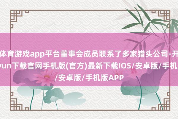 体育游戏app平台董事会成员联系了多家猎头公司-开云kaiyun下载官网手机版(官方)最新下载IOS/安卓版/手机版APP
