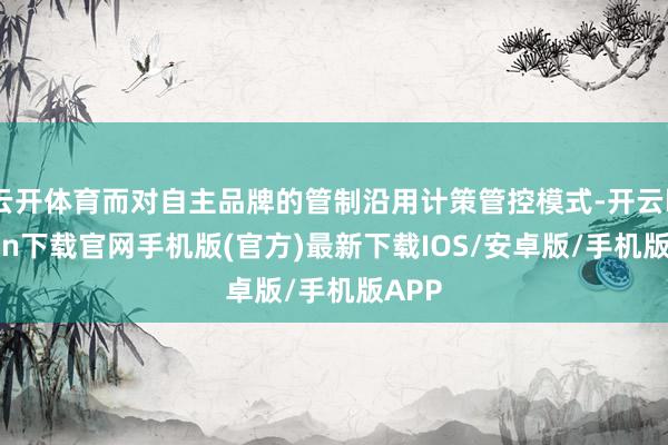 云开体育而对自主品牌的管制沿用计策管控模式-开云kaiyun下载官网手机版(官方)最新下载IOS/安卓版/手机版APP
