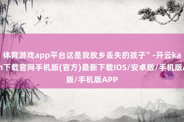 体育游戏app平台这是我故乡丢失的孩子”-开云kaiyun下载官网手机版(官方)最新下载IOS/安卓版/手机版APP