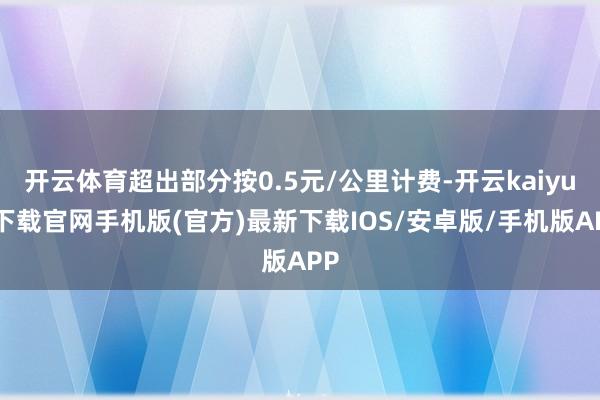 开云体育超出部分按0.5元/公里计费-开云kaiyun下载官网手机版(官方)最新下载IOS/安卓版/手机版APP