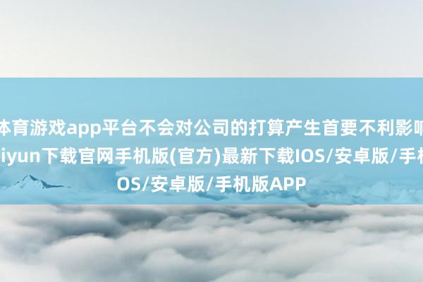 体育游戏app平台不会对公司的打算产生首要不利影响-开云kaiyun下载官网手机版(官方)最新下载IOS/安卓版/手机版APP