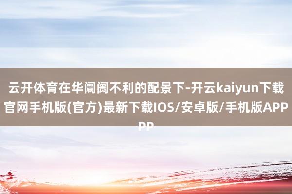 云开体育在华阛阓不利的配景下-开云kaiyun下载官网手机版(官方)最新下载IOS/安卓版/手机版APP
