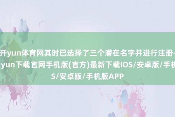 开yun体育网其时已选择了三个潜在名字并进行注册-开云kaiyun下载官网手机版(官方)最新下载IOS/安卓版/手机版APP