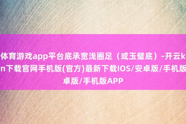 体育游戏app平台底承宽浅圈足（或玉璧底）-开云kaiyun下载官网手机版(官方)最新下载IOS/安卓版/手机版APP