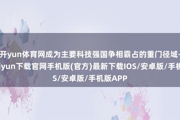 开yun体育网成为主要科技强国争相霸占的重门径域-开云kaiyun下载官网手机版(官方)最新下载IOS/安卓版/手机版APP