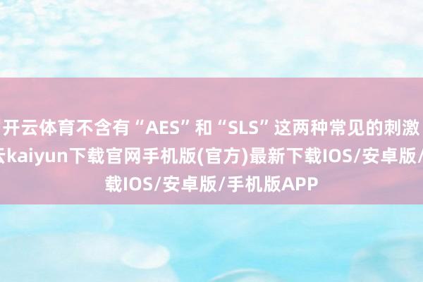 开云体育不含有“AES”和“SLS”这两种常见的刺激性因素-开云kaiyun下载官网手机版(官方)最新下载IOS/安卓版/手机版APP