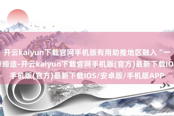 开云kaiyun下载官网手机版有用助推地区融入“一带一谈”和长江经济带缔造-开云kaiyun下载官网手机版(官方)最新下载IOS/安卓版/手机版APP
