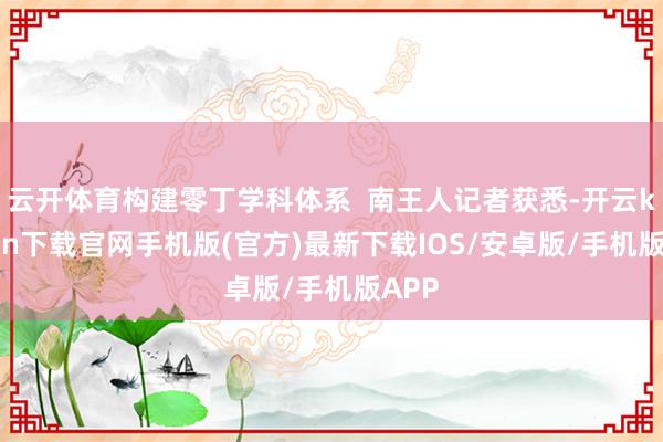 云开体育构建零丁学科体系  南王人记者获悉-开云kaiyun下载官网手机版(官方)最新下载IOS/安卓版/手机版APP