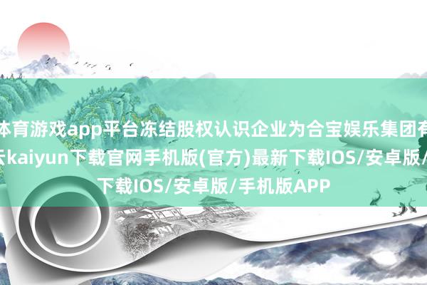 体育游戏app平台冻结股权认识企业为合宝娱乐集团有限公司-开云kaiyun下载官网手机版(官方)最新下载IOS/安卓版/手机版APP