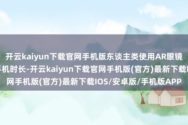 开云kaiyun下载官网手机版东谈主类使用AR眼镜的时长会突出当今的手机时长-开云kaiyun下载官网手机版(官方)最新下载IOS/安卓版/手机版APP