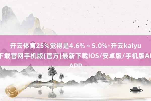 开云体育25%觉得是4.6%~5.0%-开云kaiyun下载官网手机版(官方)最新下载IOS/安卓版/手机版APP