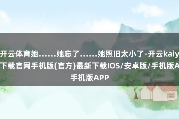 开云体育她……她忘了……她照旧太小了-开云kaiyun下载官网手机版(官方)最新下载IOS/安卓版/手机版APP