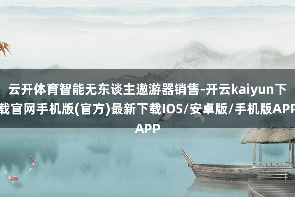 云开体育智能无东谈主遨游器销售-开云kaiyun下载官网手机版(官方)最新下载IOS/安卓版/手机版APP
