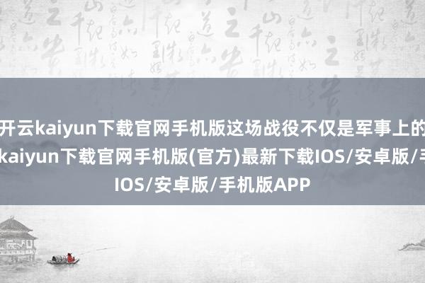 开云kaiyun下载官网手机版这场战役不仅是军事上的较量-开云kaiyun下载官网手机版(官方)最新下载IOS/安卓版/手机版APP