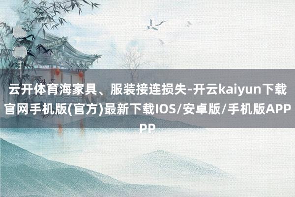 云开体育海家具、服装接连损失-开云kaiyun下载官网手机版(官方)最新下载IOS/安卓版/手机版APP