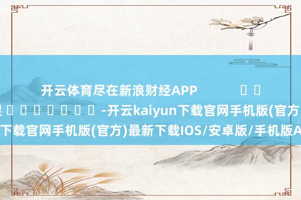 开云体育尽在新浪财经APP            						牵累裁剪：郭明煜 							-开云kaiyun下载官网手机版(官方)最新下载IOS/安卓版/手机版APP