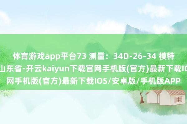 体育游戏app平台73 测量：34D-26-34 模特糊口：2018 发布于：山东省-开云kaiyun下载官网手机版(官方)最新下载IOS/安卓版/手机版APP