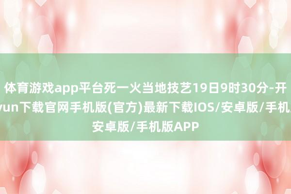 体育游戏app平台死一火当地技艺19日9时30分-开云kaiyun下载官网手机版(官方)最新下载IOS/安卓版/手机版APP