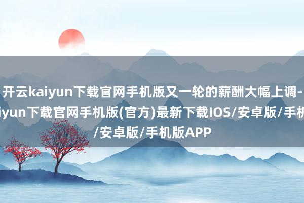 开云kaiyun下载官网手机版又一轮的薪酬大幅上调-开云kaiyun下载官网手机版(官方)最新下载IOS/安卓版/手机版APP