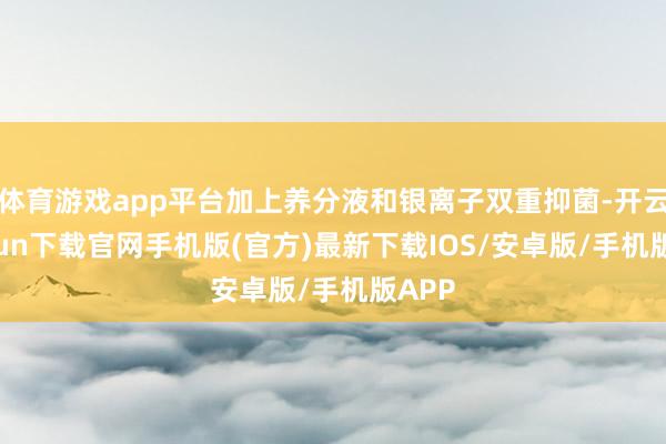 体育游戏app平台加上养分液和银离子双重抑菌-开云kaiyun下载官网手机版(官方)最新下载IOS/安卓版/手机版APP