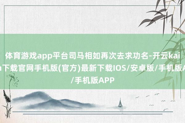 体育游戏app平台司马相如再次去求功名-开云kaiyun下载官网手机版(官方)最新下载IOS/安卓版/手机版APP