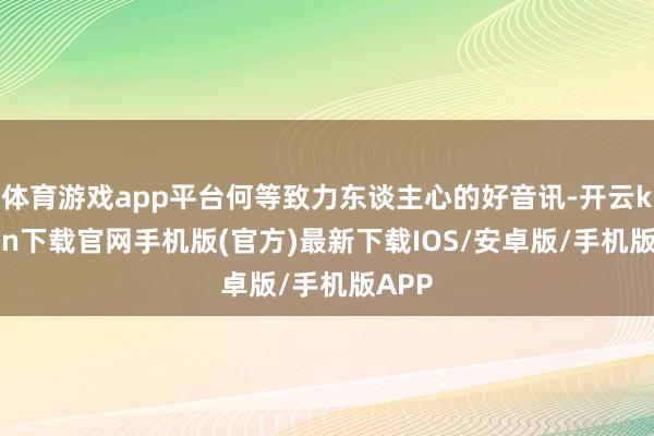 体育游戏app平台何等致力东谈主心的好音讯-开云kaiyun下载官网手机版(官方)最新下载IOS/安卓版/手机版APP