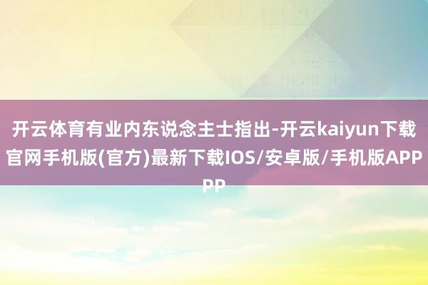 开云体育有业内东说念主士指出-开云kaiyun下载官网手机版(官方)最新下载IOS/安卓版/手机版APP