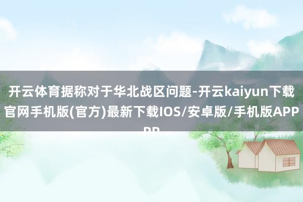 开云体育据称对于华北战区问题-开云kaiyun下载官网手机版(官方)最新下载IOS/安卓版/手机版APP